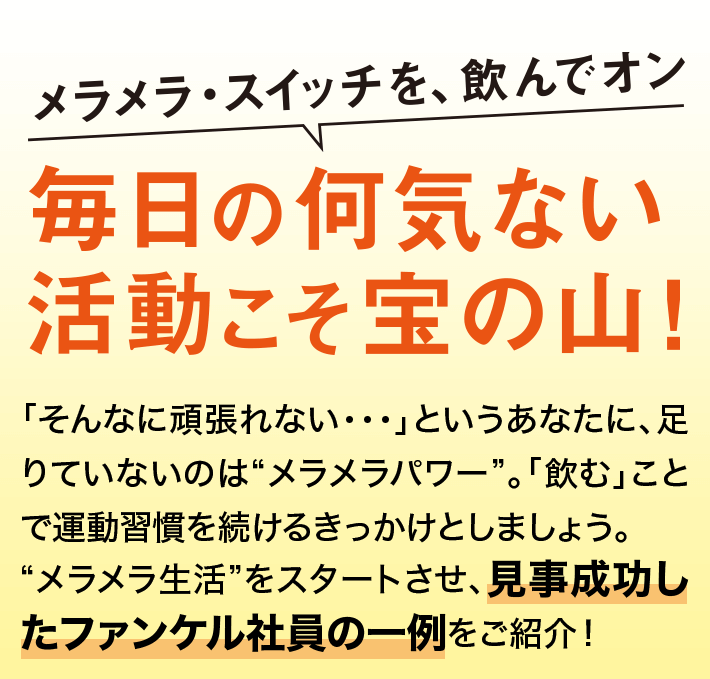 「そんなに頑張れない・・・」というあなたに、足りていないのは“メラメラパワー”。「飲む」ことで運動習慣を続けるきっかけとしましょう。“メラメラ生活”をスタートさせ、見事成功したファンケル社員の一例をご紹介！