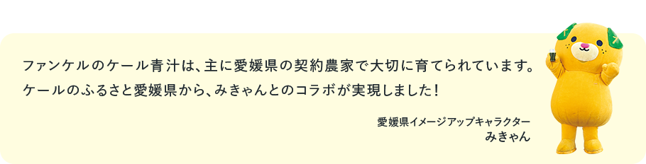 ファンケルのケール青汁は、主に愛媛県の契約農家で大切に育てられています。ケールのふるさと愛媛県から、みきゃんとのコラボが実現しました！愛媛県イメージアップキャラクター みきゃん
