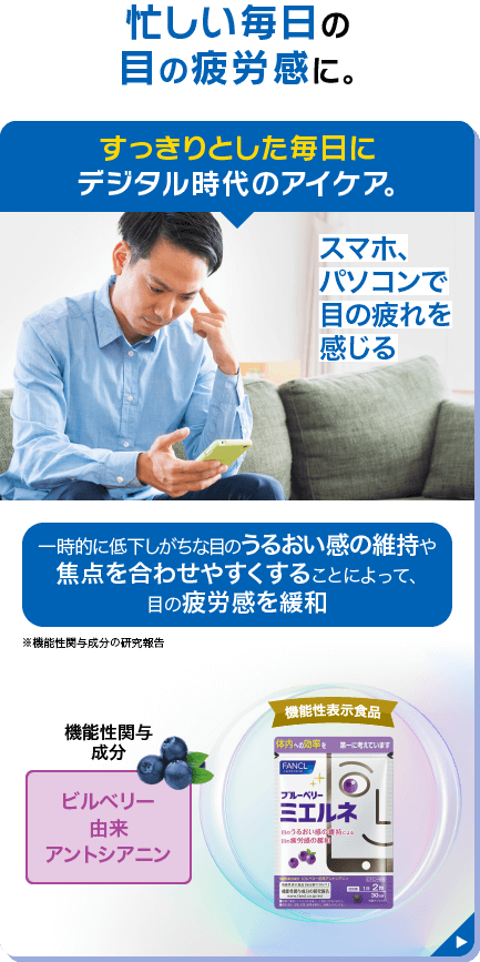 忙しい毎日の目の疲労感に。 すっきりとした毎日にデジタル時代のアイケア。 スマホ、パソコンで目の疲れを感じる 一時的に低下しがちな目のうるおい感の維持や焦点を合わせやすくすることによって、目の疲労感を緩和 ※機能性関与成分の研究報告 機能性関与成分 ビルベリー由来アントシアニン 不足しがちな栄養成分配合 ビタミンA、ビタミンB1・B2・B6・B12 機能性表示食品