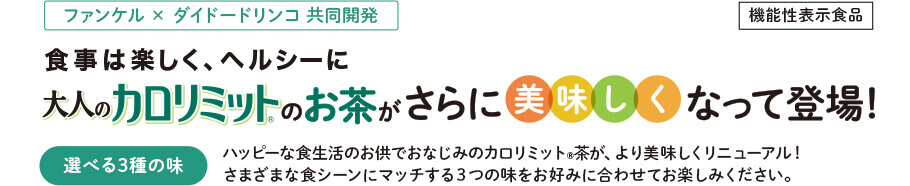 ファンケル × ダイドードリンコ 共同開発 機能性表示食品 食事は楽しく、ヘルシーに 大人のカロリミット®のお茶が さらに美味しくなって登場! 選べる3種の味 ハッピーな食生活のお供でおなじみのカロリミット®茶が、 より美味しくリニューアル! さまざまな食シーンにマッチする3つの味を お好みに合わせてお楽しみください。