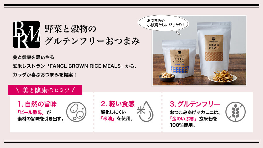 野菜と穀物のグルテンフリーおつまみ 美と健康を思いやる玄米レストラン「FANCL BROWN RICE MEALS」から、カラダが喜ぶおつまみを提案！ おつまみや小腹満たしにぴったり！ 美と健康のヒミツ 1.自然の旨味「ビール酵母」が素材の旨味を引き出す。 2.軽い食感酸化しにくい「米油」を使用。 3.グルテンフリーおつまみあげマカロニは、「金のいぶき」玄米粉を100％使用。