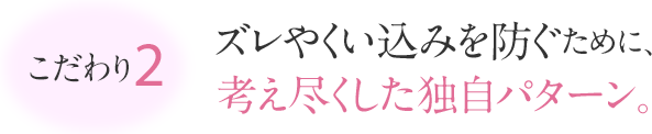 こだわり2 ズレやくい込みを防ぐために、考えつくした独自のパターン。