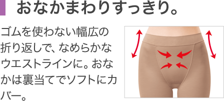 おなかまわりすっきり。 ゴムを使わない幅広の折り返しで、なめらかなウエストラインに。おなかは裏当てでソフトにカバー。