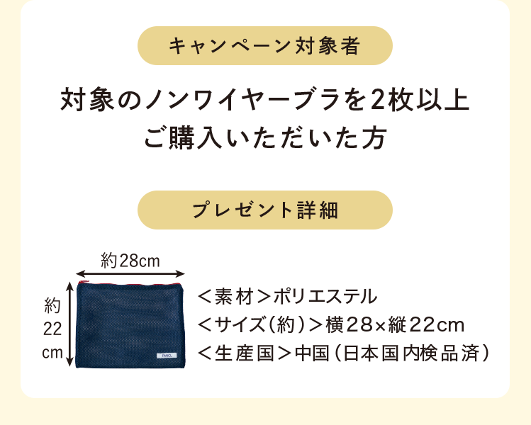 キャンペーン対象者 対象のノンワイヤーブラを2枚以上ご購入いただいた方 プレゼント詳細 <素材>ポリエステル<サイズ(約)>横28×縦22cm<生産国>中国(日本国内検品済)
