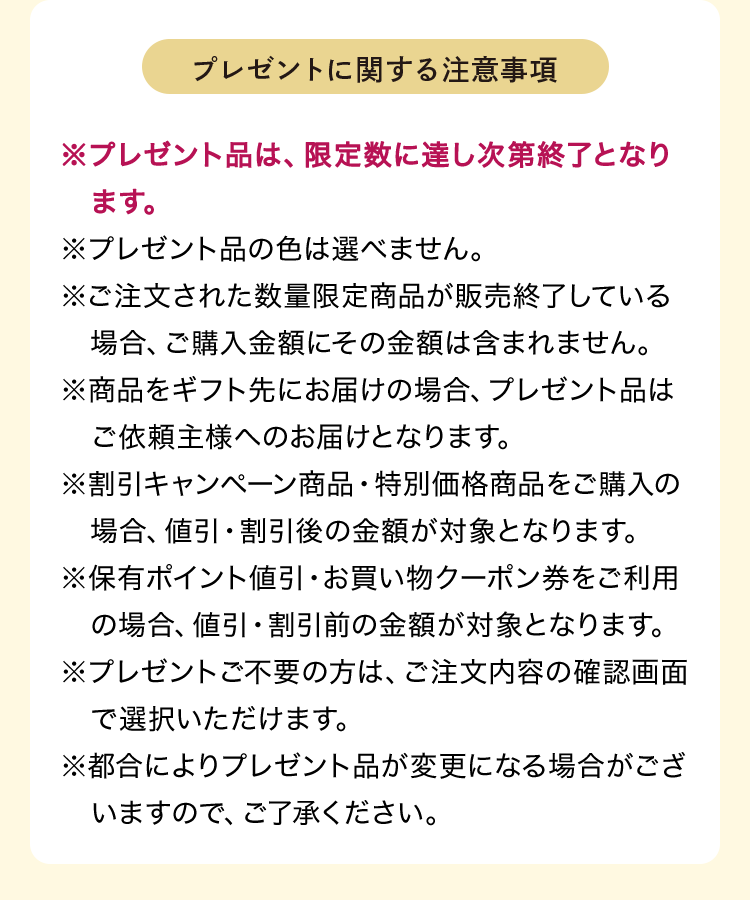 プレゼントに関する注意事項 ※プレゼント品は、限定数に達し次第終了となります。※プレゼント品の色は選べません。※ご注文された数量限定商品が販売終了している場合、ご購入金額にその金額は含まれません。※商品をギフト先にお届けの場合、プレゼント品はご依頼主様へのお届けとなります。※割引キャンペーン商品・特別価格商品をご購入の場合、値引・割引後の金額が対象となります。※保有ポイント値引・お買い物クーポン券をご利用の場合、値引・割引前の金額が対象となります。※プレゼントご不要の方は、ご注文内容の確認画面で選択いただけます。※都合によりプレゼント品が変更になる場合がございますので、ご了承ください。