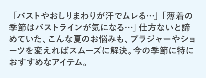 「バストやおしりまわりが汗でムレる…」「薄着の季節はバストラインが気になる…」仕方ないと諦めていた、こんな夏のお悩みも、ブラジャーやショーツを変えればスムーズに解決。今の季節に特におすすめなアイテム。