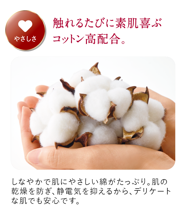 やさしさ 触れるたびに素肌喜ぶコットン高配合。しなやかで肌にやさしい綿がたっぷり。肌の乾燥を防ぎ、静電気を抑えるから、デリケートな肌でも安心です。