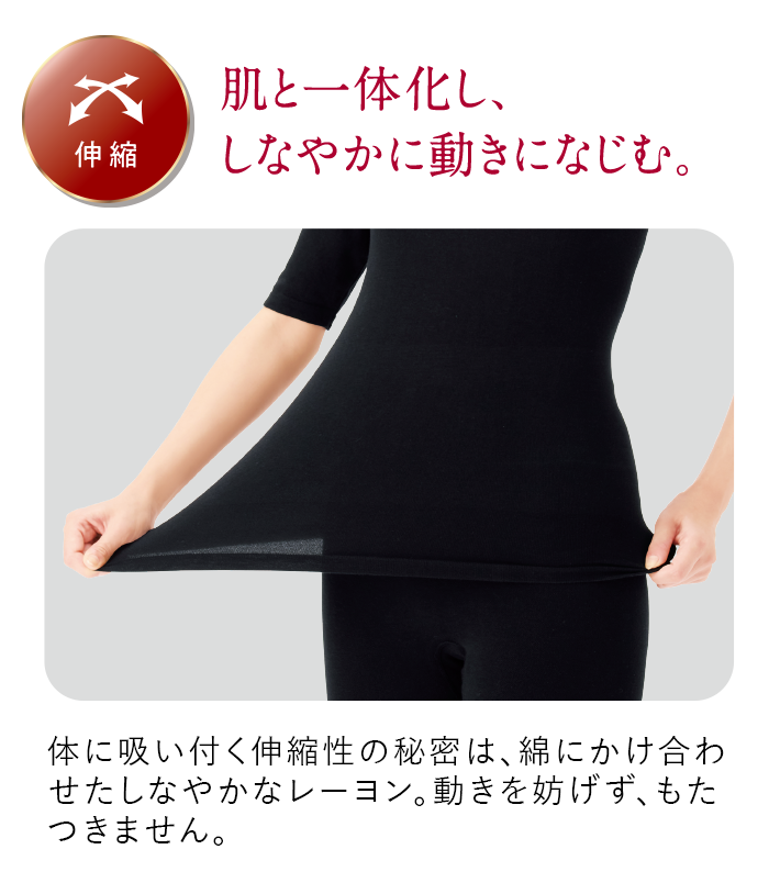 伸縮 肌と一体化し、しなやかに動きになじむ。体に吸い付く伸縮性の秘密は、綿にかけ合わせたしなやかなレーヨン。動きを妨げず、もたつきません。