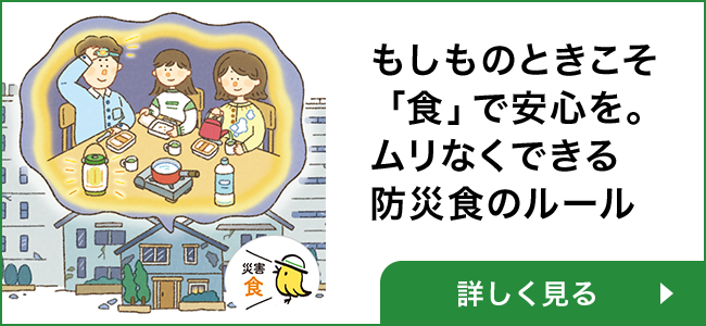 もしものときこそ 「食」で安心を。 ムリなくできる 防災食のルール 詳しく見る