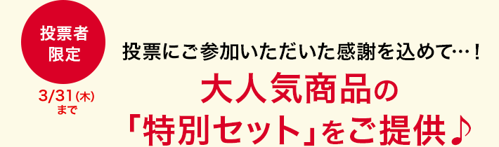 投票にご参加いただいた感謝を込めて…！ 大人気商品の「特別セット」をご提供♪ 投票者限定 3/311(木)まで