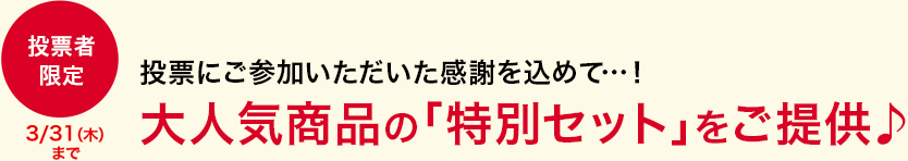 投票にご参加いただいた感謝を込めて…！ 大人気商品の「特別セット」をご提供♪ 投票者限定 3/31(木)まで