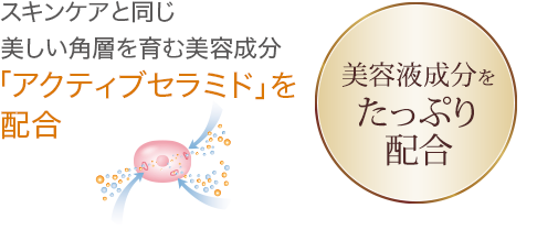 スキンケアと同じ美しい角層を育む美容成分「アクティブセラミド」を配合 美容液成分84％配合 ※精製水含む