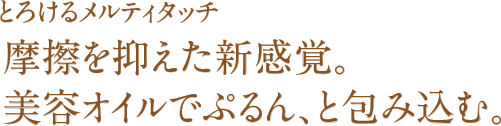 とろけるメルティタッチ 摩擦を抑えた新感覚。美容オイルでぷるん、と包み込む。