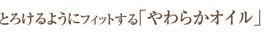 とろけるようにフィットする「やわらかオイル」