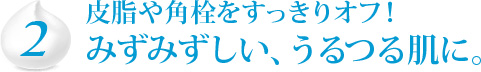 2　皮脂や角栓をすっきりオフ！みずみずしい、うるつる肌に。