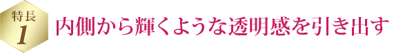 特長 1 内側から輝くような透明感を引き出す