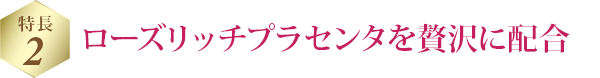 特長 2 ローズリッチプラセンタを贅沢に配合