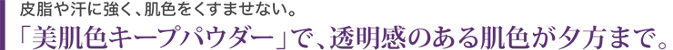 皮脂や汗に強く、肌色をくすませない。「美肌色キープパウダー」で、透明感のある肌が夕方まで。