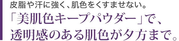 皮脂や汗に強く、肌色をくすませない。「美肌色キープパウダー」で、透明感のある肌が夕方まで。