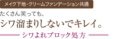 新機能 メイク下地・クリームファンデーション共通 たくさん笑っても、シワ溜まりしないでキレイ。 シワよれブロック処方