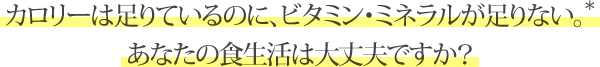 カロリーは足りているのに、ビタミン・ミネラルが足りない。* あなたの食生活は大丈夫ですか？