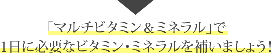 「マルチビタミン＆ミネラル」で1日に必要なビタミン・ミネラルを補いましょう！