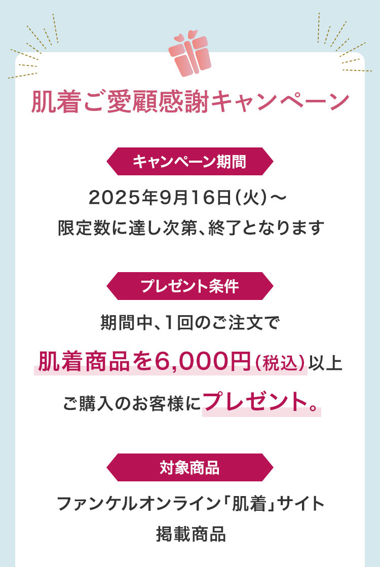 肌着ご愛顧感謝キャンペーンキャンペーン期間2025年9月16日(火)~限定数に達し次第、終了となりますプレゼント条件期間中、1回のご注文で肌着商品を6,000円(税込)以上ご購入のお客様にプレゼント。対象商品ファンケルオンライン「肌着」サイ掲載商品