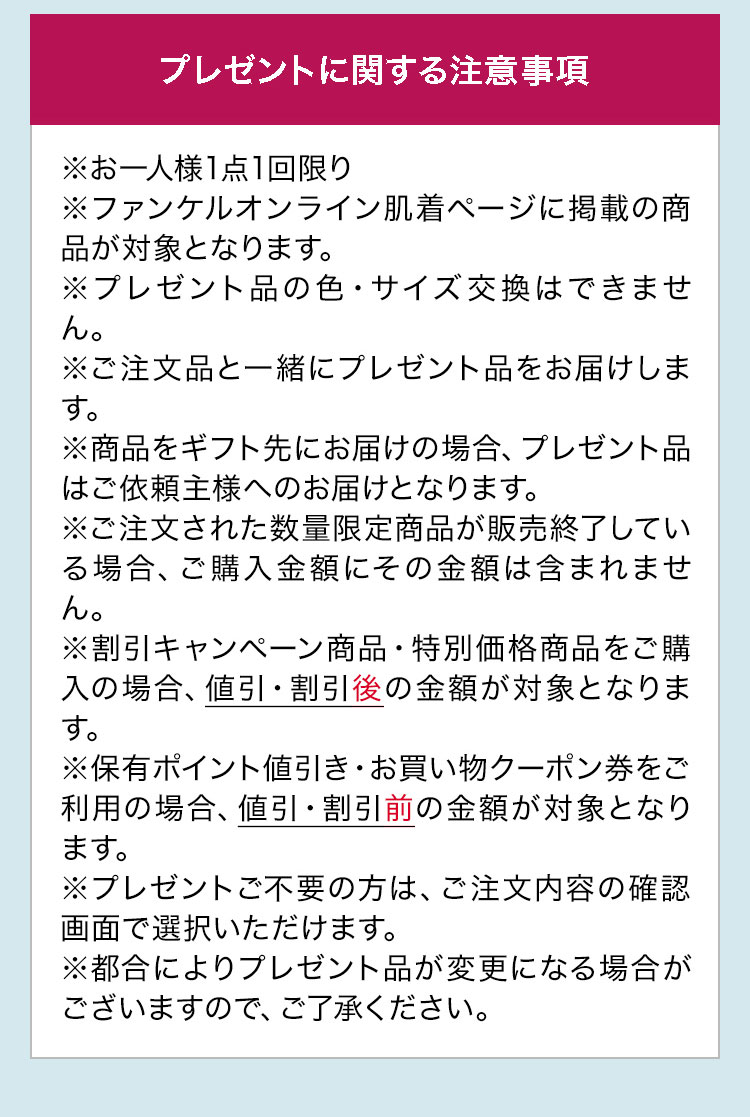 プレゼントに関する注意事項※お一人様1点1回限り※ファンケルオンライン肌着ページに掲載の商品が対象となります。※プレゼント品の色·サイズ交換はできません。