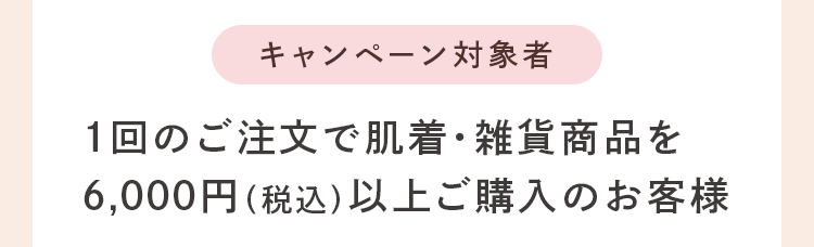 キャンペーン対象者：1回のご注文で肌着・雑貨商品を 6,000円（税込）以上ご購入のお客様
