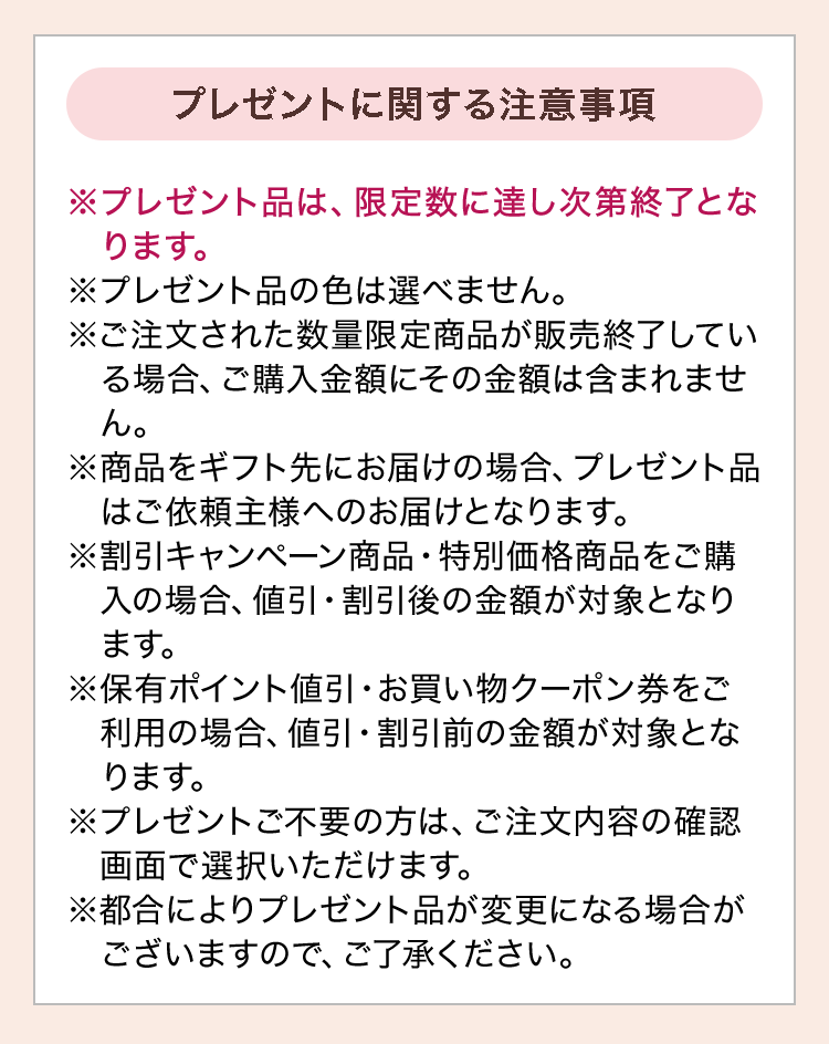 プレゼントに関する注意事項：※プレゼント品は、限定数に達し次第終了となります。※プレゼント品の色は選べません。※ご注文された数量限定商品が販売終了している場合、ご購入金額にその金額は含まれません。※商品をギフト先にお届けの場合、プレゼント品はご依頼主様へのお届けとなります。※割引キャンペーン商品・特別価格商品をご購入の場合、値引・割引後の金額が対象となります。※保有ポイント値引・お買い物クーポン券をご利用の場合、値引・割引前の金額が対象となります。※プレゼントご不要の方は、ご注文内容の確認画面で選択いただけます。※都合によりプレゼント品が変更になる場合がございますので、ご了承ください。