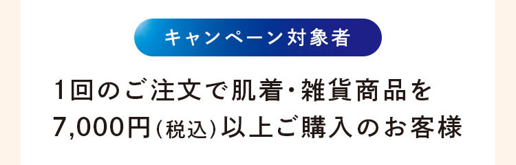 キャンペーン対象者：1回のご注文で肌着·雑貨商品を7,000円(税込)以上ご購入のお客様