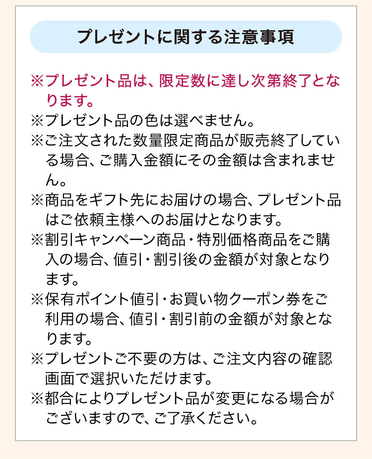 プレゼントに関する注意事項：※プレゼント品は、限定数に達し次第終了となります。※プレゼント品の色は選べません。※ご注文された数量限定商品が販売終了している場合、ご購入金額にその金額は含まれません。※商品をギフト先にお届けの場合、プレゼント品はご依頼主様へのお届けとなります。※割引キャンペーン商品·特別価格商品をご購入の場合、値引·割引後の金額が対象となります。※保有ポイント値引·お買い物クーポン券をご利用の場合、値引·割引前の金額が対象となります。※プレゼントご不要の方は、ご注文内容の確認画面で選択いただけます。※都合によりプレゼント品が変更になる場合がございますので、ご了承ください。