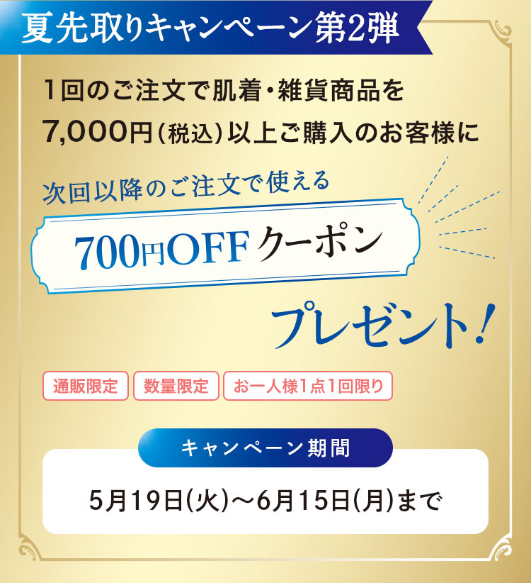 夏先取りキャンペーン第2弾　1回のご注文で肌着·雑貨商品を7,000円(税込)以上ご購入のお客様に　次回以降のご注文で使える700円OFFクーポンプレゼント!　キャンペーン期間：5月19日(火)~6月15日(月)まで