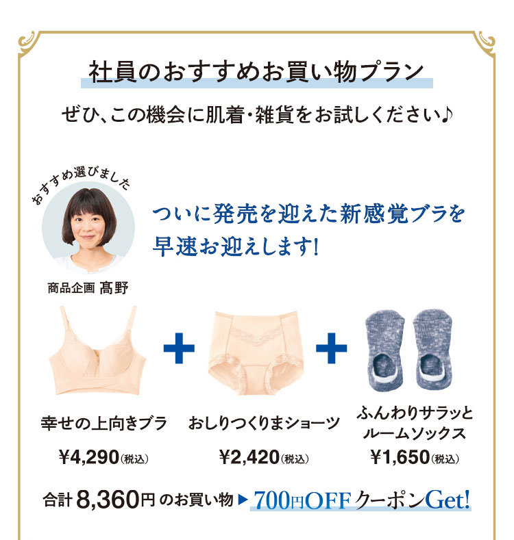 社員のおすすめお買い物プラン　ぜひ、この機会に肌着·雑貨をお試しください♪　ついに発売を迎えた新感覚ブラを早速お迎えします!　幸せの上向きブラ¥4,290(税込)/おしりつくりまショーツ¥2,420(税込)/ふんわりサラッとルームソックス¥1,650(税込)　合計8,360円のお買い物▶700円OFFクーポンGet!