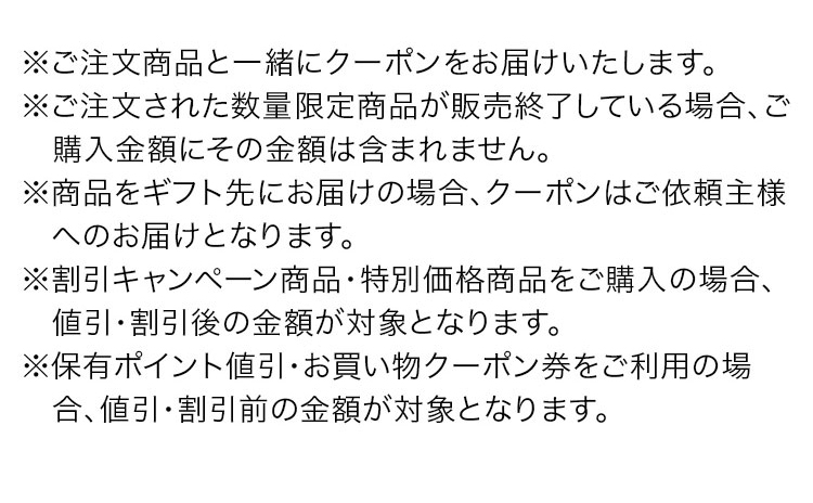 ※ご注文商品と一緒にクーポンをお届けいたします。　※ご注文された数量限定商品が販売終了している場合、ご購入金額にその金額は含まれません。　※商品をギフト先にお届けの場合、クーポンはご依頼主様へのお届けとなります。　※割引キャンペーン商品·特別価格商品をご購入の場合、値引·割引後の金額が対象となります。　※保有ポイント値引·お買い物クーポン券をご利用の場合、値引·割引前の金額が対象となります。