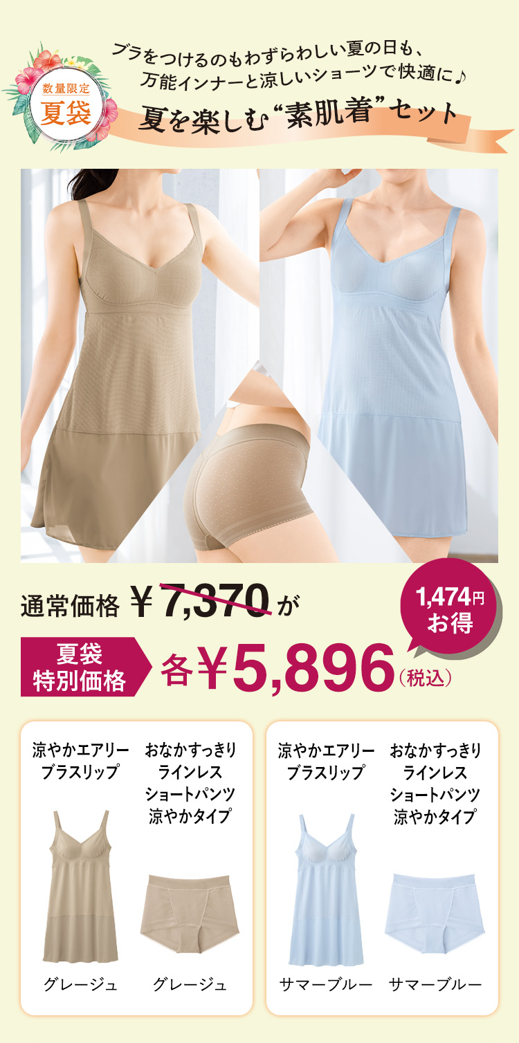 数量限定 夏袋 ブラをつけるのもわずらわしい夏の日も、万能インナーと涼しいショーツで快適に♪夏を楽しむ“素肌着”セット 通常価格 ¥7,370が 夏袋 特別価格 各¥5,896(税込) 1,474円お得 涼やかエアリーブラスリップ グレージュ おなかすっきりラインレス ショートパンツ涼やかタイプ グレージュ 涼やかエアリーブラスリップ サマーブルー おなかすっきりラインレスショートパンツ涼やかタイプ サマーブルー