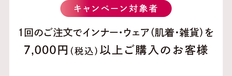 キャンペーン対象者：1回のご注文でインナー・ウェア（肌着・雑貨）を7,000円（税込）以上ご購入のお客様