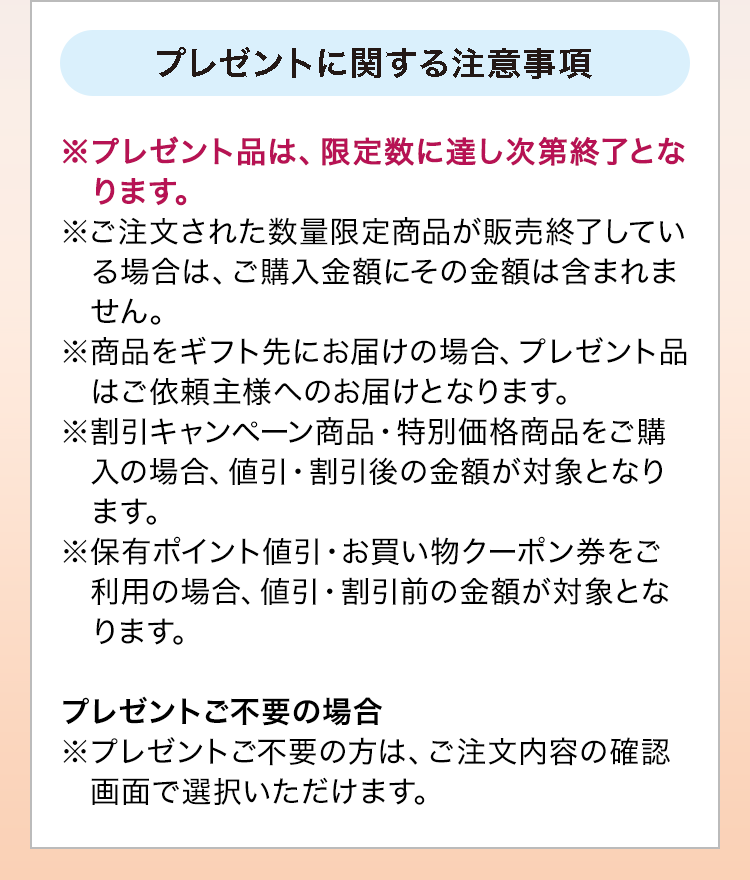 プレゼントに関する注意事項：※プレゼント品は、限定数に達し次第終了となります。※ご注文された数量限定商品が販売終了している場合は、ご購入金額にその金額は含まれません。※商品をギフト先にお届けの場合、プレゼント品はご依頼主様へのお届けとなります。※割引キャンペーン商品・特別価格商品をご購入の場合、値引・割引後の金額が対象となります。※保有ポイント値引・お買い物クーポン券をご利用の場合、値引・割引前の金額が対象となります。プレゼントご不要の場合※プレゼントご不要の方は、ご注文内容の確認画面で選択いただけます。