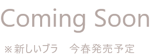 Coming Soon ※新しいブラ 今春発売予定