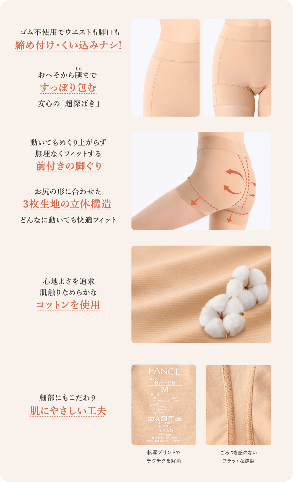 ゴム不使用でウエストも脚口も締め付け・くい込みナシ！／おへそから腿まですっぽり包む安心の「超深ばき」／動いてもめくり上がらず無理なくフィットする前付き脚ぐり／お尻の形に合わせた３枚生地の立体構造どんなに動いても快適フィット／心地よさを追求肌触りなめらかなコットンを使用／細部にもこだわり肌にやさしい工夫／