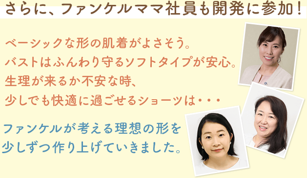 さらに、ファンケルママ社員も開発に参加！ベーシックな形の肌着がよさそう。バストはふんわり守るソフトタイプが安心。生理が来るか不安な時、少しでも快適に過ごせるショーツは・・・ファンケルが考える理想の形を少しずつ作り上げていきました。