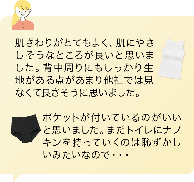 「肌ざわりがとてもよく、肌にやさしそうなところが良いと思いました。背中周りにもしっかり生地がある点があまり他社では見なくて良さそうに思いました。」「ポケットが付いているのがいいと思いました。まだトイレにナプキンを持っていくのは恥ずかしいみたいなので・・・」