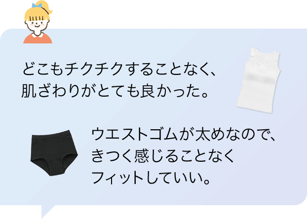 「どこもチクチクすることなく、肌ざわりがとても良かった。」「ウエストゴムが太めなので、きつく感じることなくフィットしていい。」