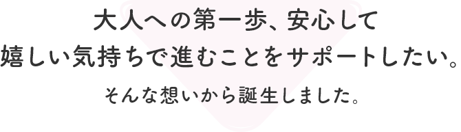 大人への第一歩、安心して 嬉しい気持ちで進むことをサポートしたい。 そんな想いから誕生しました。