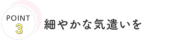 POINT3 細やかな気遣いを