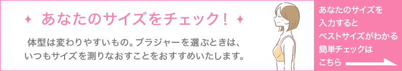 あなたのサイズをチェック！体型は変わりやすいもの。ブラジャーを選ぶときは、いつもサイズを測りなおすことをおすすめいたします。あなたのサイズを入力するとベストサイズがわかる簡単チェックはこちら