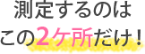 測定するのはこの2ヶ所だけ！