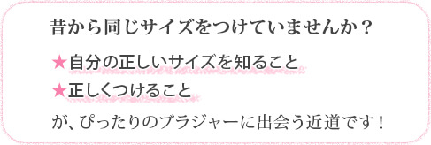 昔から同じサイズをつけていませんか？ ☆自分の正しいサイズを知ること ☆正しくつけること が、ぴったりのブラジャーに出会う近道です！