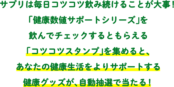 サプリは毎日コツコツ飲み続けることが大事！サプリを飲んでチェックするともらえる「コツコツスタンプ」を集めて、あなたの健康生活をよりサポートする健康グッズが、自動抽選で当たる！