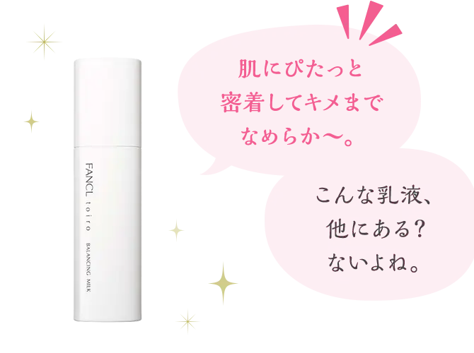 『肌にぴたっと密着してキメまでなめらか〜。』『こんな乳液、他にある？ないよね。』